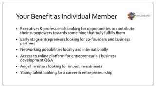 Your Benefit as Individual Member
• Executives & professionals looking for opportunities to contribute
their superpowers towards something that truly fulfills them
• Early stage entrepreneurs looking for co-founders and business
partners
• Networking possibilities locally and internationally
• Access to online platform for entrepreneurial / business
developmentQ&A
• Angel investors looking for impact investments
• Young talent looking for a career in entrepreneurship
 