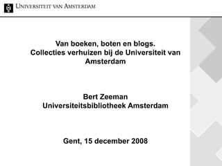 Van boeken, boten en blogs. Collecties verhuizen bij de Universiteit van Amsterdam Bert Zeeman Universiteitsbibliotheek Amsterdam Gent, 15 december 2008 