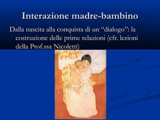Interazione madre-bambinoInterazione madre-bambino
Dalla nascita alla conquista di un “dialogo”: laDalla nascita alla conquista di un “dialogo”: la
costruzione delle prime relazioni (cfr. lezionicostruzione delle prime relazioni (cfr. lezioni
della Prof.ssa Nicoletti)della Prof.ssa Nicoletti)
 