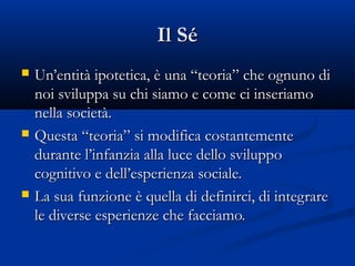 Il SéIl Sé
 Un’entità ipotetica, è una “teoria” che ognuno diUn’entità ipotetica, è una “teoria” che ognuno di
noi sviluppa su chi siamo e come ci inseriamonoi sviluppa su chi siamo e come ci inseriamo
nella società.nella società.
 Questa “teoria” si modifica costantementeQuesta “teoria” si modifica costantemente
durante l’infanzia alla luce dello sviluppodurante l’infanzia alla luce dello sviluppo
cognitivo e dell’esperienza sociale.cognitivo e dell’esperienza sociale.
 La sua funzione è quella di definirci, di integrareLa sua funzione è quella di definirci, di integrare
le diverse esperienze che facciamo.le diverse esperienze che facciamo.
 