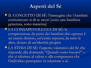 Aspetti del SéAspetti del Sé
 IL CONCETTO DI SÉ: l’immagine che i bambiniIL CONCETTO DI SÉ: l’immagine che i bambini
costruiscono si di se stessi (sono una bambinacostruiscono si di se stessi (sono una bambina
generosa, sono mancina)generosa, sono mancina)
 LA CONSAPEVOLEZZA DI SÉ: laLA CONSAPEVOLEZZA DI SÉ: la
comprensione da parte dei bambini che ognuno ècomprensione da parte dei bambini che ognuno è
un essere distinto, un’entità separata da tutte leun essere distinto, un’entità separata da tutte le
altre, dotato di un’identità propriaaltre, dotato di un’identità propria
 LA STIMA DI SÉ: l’aspetto valutativo del Sé cheLA STIMA DI SÉ: l’aspetto valutativo del Sé che
risponde alla domanda “Quando sono buono?” erisponde alla domanda “Quando sono buono?” e
che si riferisce al valore e alla competenza cheche si riferisce al valore e alla competenza che
l’individuo percepisce in relazione a sé.l’individuo percepisce in relazione a sé.
 