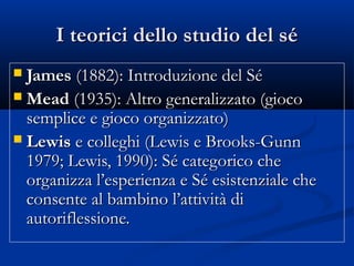 I teorici dello studio del séI teorici dello studio del sé
 JamesJames (1882): Introduzione del Sé(1882): Introduzione del Sé
 MeadMead (1935): Altro generalizzato (gioco(1935): Altro generalizzato (gioco
semplice e gioco organizzato)semplice e gioco organizzato)
 LewisLewis e colleghi (Lewis e Brooks-Gunne colleghi (Lewis e Brooks-Gunn
1979; Lewis, 1990): Sé categorico che1979; Lewis, 1990): Sé categorico che
organizza l’esperienza e Sé esistenziale cheorganizza l’esperienza e Sé esistenziale che
consente al bambino l’attività diconsente al bambino l’attività di
autoriflessione.autoriflessione.
 