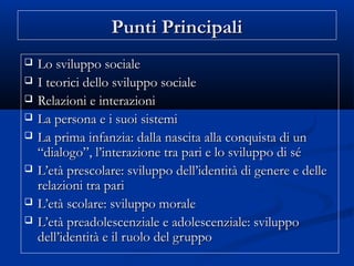 Punti PrincipaliPunti Principali
 Lo sviluppo socialeLo sviluppo sociale
 I teorici dello sviluppo socialeI teorici dello sviluppo sociale
 Relazioni e interazioniRelazioni e interazioni
 La persona e i suoi sistemiLa persona e i suoi sistemi
 La prima infanzia: dalla nascita alla conquista di unLa prima infanzia: dalla nascita alla conquista di un
“dialogo”, l’interazione tra pari e lo sviluppo di sé“dialogo”, l’interazione tra pari e lo sviluppo di sé
 L’età prescolare: sviluppo dell’identità di genere e delleL’età prescolare: sviluppo dell’identità di genere e delle
relazioni tra parirelazioni tra pari
 L’età scolare: sviluppo moraleL’età scolare: sviluppo morale
 L’età preadolescenziale e adolescenziale: sviluppoL’età preadolescenziale e adolescenziale: sviluppo
dell’identità e il ruolo del gruppodell’identità e il ruolo del gruppo
 