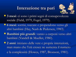 Interazione tra pariInterazione tra pari
 3 mesi3 mesi: ci sono i primi segni di consapevolezza: ci sono i primi segni di consapevolezza
sociale (Field, 1979, Fogel, 1979).sociale (Field, 1979, Fogel, 1979).
 6 mesi6 mesi: sorrisi, toccare e propendono verso gli: sorrisi, toccare e propendono verso gli
altri bambini (Hay, Nash & Pedersen, 1983).altri bambini (Hay, Nash & Pedersen, 1983).
 Bambini più grandiBambini più grandi: vanno a carponi verso altri: vanno a carponi verso altri
bambini (Vandell & Mueller, 1980).bambini (Vandell & Mueller, 1980).
 2 anni2 anni: iniziano delle vere e proprie interazioni,: iniziano delle vere e proprie interazioni,
man mano che l’età cresce ne aumenta il numeroman mano che l’età cresce ne aumenta il numero
e la complessità (Howes, 1987, Bronson, 1981).e la complessità (Howes, 1987, Bronson, 1981).
 