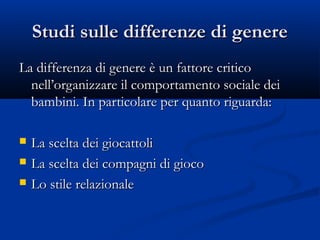 Studi sulle differenze di genereStudi sulle differenze di genere
La differenza di genere è un fattore criticoLa differenza di genere è un fattore critico
nell’organizzare il comportamento sociale deinell’organizzare il comportamento sociale dei
bambini. In particolare per quanto riguarda:bambini. In particolare per quanto riguarda:
 La scelta dei giocattoliLa scelta dei giocattoli
 La scelta dei compagni di giocoLa scelta dei compagni di gioco
 Lo stile relazionaleLo stile relazionale
 
