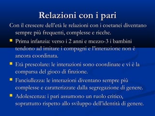 Relazioni con i pariRelazioni con i pari
Con il crescere dell’età le relazioni con i coetanei diventanoCon il crescere dell’età le relazioni con i coetanei diventano
sempre più frequenti, complesse e ricche.sempre più frequenti, complesse e ricche.
 Prima infanzia: verso i 2 anni e mezzo-3 i bambiniPrima infanzia: verso i 2 anni e mezzo-3 i bambini
tendono ad imitare i compagni e l’interazione non ètendono ad imitare i compagni e l’interazione non è
ancora coordinata.ancora coordinata.
 Età prescolare: le interazioni sono coordinate e vi è laEtà prescolare: le interazioni sono coordinate e vi è la
comparsa del gioco di finzione.comparsa del gioco di finzione.
 Fanciullezza: le interazioni diventano sempre piùFanciullezza: le interazioni diventano sempre più
complesse e caratterizzate dalla segregazione di genere.complesse e caratterizzate dalla segregazione di genere.
 Adolescenza: i pari assumono un ruolo critico,Adolescenza: i pari assumono un ruolo critico,
soprattutto rispetto allo sviluppo dell’identità di genere.soprattutto rispetto allo sviluppo dell’identità di genere.
 