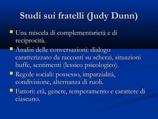 Studi sui fratelli (Judy Dunn)Studi sui fratelli (Judy Dunn)
 Una miscela di complementarietà e diUna miscela di complementarietà e di
reciprocità.reciprocità.
 Analisi delle conversazioni: dialogoAnalisi delle conversazioni: dialogo
caratterizzato da racconti su scherzi, situazionicaratterizzato da racconti su scherzi, situazioni
buffe, sentimenti (lessico psicologico).buffe, sentimenti (lessico psicologico).
 Regole sociali: possesso, imparzialità,Regole sociali: possesso, imparzialità,
condivisione, alternanza di ruoli.condivisione, alternanza di ruoli.
 Fattori: età, genere, temperamento e carattere diFattori: età, genere, temperamento e carattere di
ciascuno.ciascuno.
 