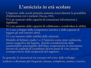 L’amicizia in età scolareL’amicizia in età scolare
- L’ingresso nella scuola primaria aumenta notevolmente le possibilitàL’ingresso nella scuola primaria aumenta notevolmente le possibilità
d’interazione con i coetanei (d’interazione con i coetanei (Hartup, 1983).Hartup, 1983).
- Vi è un aumento delle capacità di comunicare informazioni eVi è un aumento delle capacità di comunicare informazioni e
significati.significati.
- Vi è un aumento delle capacità di collaborare e condividere le abilità.Vi è un aumento delle capacità di collaborare e condividere le abilità.
- Vi è uno sviluppo delle competenze emotive e della capacità diVi è uno sviluppo delle competenze emotive e della capacità di
leggere gli stati emotivi altrui.leggere gli stati emotivi altrui.
- Vi è un aumento della stabilità delle relazioni.Vi è un aumento della stabilità delle relazioni.
-- Modello di Selman: stadio 1 e 2 l’amicizia come aiuto unilaterale,Modello di Selman: stadio 1 e 2 l’amicizia come aiuto unilaterale,
natura soggettiva del legame, iniziale considerazione dellenatura soggettiva del legame, iniziale considerazione delle
caratteristiche psicologiche dell’altro, cooperazione in circostanzecaratteristiche psicologiche dell’altro, cooperazione in circostanze
favorevoli, capacità di coordinare diversi punti di vista, inizialefavorevoli, capacità di coordinare diversi punti di vista, iniziale
consapevolezza della reciprocità del rapporto.consapevolezza della reciprocità del rapporto.
In generale, le interazioni tra coetanei nel corso dello sviluppoIn generale, le interazioni tra coetanei nel corso dello sviluppo
tendono a diventare più frequenti, intense, complesse, intime e coesive.tendono a diventare più frequenti, intense, complesse, intime e coesive.
 