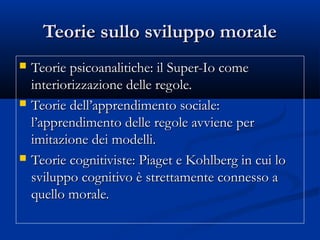 Teorie sullo sviluppo moraleTeorie sullo sviluppo morale
 Teorie psicoanalitiche: il Super-Io comeTeorie psicoanalitiche: il Super-Io come
interiorizzazione delle regole.interiorizzazione delle regole.
 Teorie dell’apprendimento sociale:Teorie dell’apprendimento sociale:
l’apprendimento delle regole avviene perl’apprendimento delle regole avviene per
imitazione dei modelli.imitazione dei modelli.
 Teorie cognitiviste: Piaget e Kohlberg in cui loTeorie cognitiviste: Piaget e Kohlberg in cui lo
sviluppo cognitivo è strettamente connesso asviluppo cognitivo è strettamente connesso a
quello morale.quello morale.
 