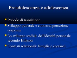 Preadolescenza e adolescenzaPreadolescenza e adolescenza
 Periodo di transizionePeriodo di transizione
 Sviluppo puberale e connessa percezioneSviluppo puberale e connessa percezione
corporeacorporea
 Lo sviluppo stadiale dell’identità personaleLo sviluppo stadiale dell’identità personale
secondo Eriksonsecondo Erikson
 Contesti relazionali: famiglia e coetanei.Contesti relazionali: famiglia e coetanei.
 