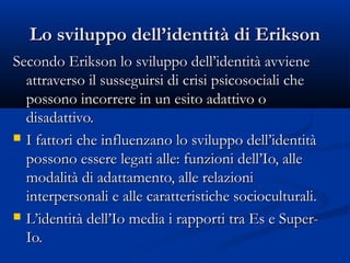 Lo sviluppo dell’identità di EriksonLo sviluppo dell’identità di Erikson
Secondo Erikson lo sviluppo dell’identità avvieneSecondo Erikson lo sviluppo dell’identità avviene
attraverso il susseguirsi di crisi psicosociali cheattraverso il susseguirsi di crisi psicosociali che
possono incorrere in un esito adattivo opossono incorrere in un esito adattivo o
disadattivo.disadattivo.
 I fattori che influenzano lo sviluppo dell’identitàI fattori che influenzano lo sviluppo dell’identità
possono essere legati alle: funzioni dell’Io, allepossono essere legati alle: funzioni dell’Io, alle
modalità di adattamento, alle relazionimodalità di adattamento, alle relazioni
interpersonali e alle caratteristiche socioculturali.interpersonali e alle caratteristiche socioculturali.
 L’identità dell’Io media i rapporti tra Es e Super-L’identità dell’Io media i rapporti tra Es e Super-
Io.Io.
 