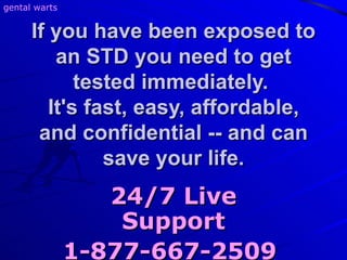 If you have been exposed to an STD you need to get tested immediately.  It's fast, easy, affordable, and confidential -- and can save your life. 24/7 Live Support 1-877-667-2509   gental warts 