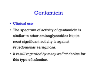 Gentamicin
• Clinical use
• The spectrum of activity of gentamicin is
similar to other aminoglycosides but its
most significant activity is against
Psuedomonas aeruginosa.
• It is still regarded by many as first choice for
this type of infection.
 
