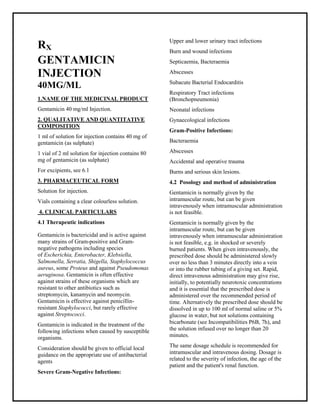 Gentamicin 40 mg/ml Injection SMPC, Taj Phar maceuticals
Gentamicin Taj Phar ma : Uses, Side Effects, Interactions, Pictures, Warnings, Gentamicin Dosage & Rx Info | Gentamicin Uses, Side Effects -: Indications, Side Effects, Warnings, Gentamicin - Drug Information - Taj Phar ma, Gentamicin dose Taj pharmac euticals Gentamicin interactions, Taj Pharmaceutical Gentamicin contraindications, Gentamicin price, Gentamicin Taj Phar ma Gentamicin 40 mg/ml Injection SMPC- Taj Phar ma . Stay connected to all updated on Gentamicin Taj Phar maceuticals Taj pharmaceuticals Hyderabad.
RX
GENTAMICIN
INJECTION
40MG/ML
1.NAME OF THE MEDICINAL PRODUCT
Gentamicin 40 mg/ml Injection.
2. QUALITATIVE AND QUANTITATIVE
COMPOSITION
1 ml of solution for injection contains 40 mg of
gentamicin (as sulphate)
1 vial of 2 ml solution for injection contains 80
mg of gentamicin (as sulphate)
For excipients, see 6.1
3. PHARMACEUTICAL FORM
Solution for injection.
Vials containing a clear colourless solution.
4. CLINICAL PARTICULARS
4.1 Therapeutic indications
Gentamicin is bactericidal and is active against
many strains of Gram-positive and Gram-
negative pathogens including species
of Escherichia, Enterobacter, Klebsiella,
Salmonella, Serratia, Shigella, Staphylococcus
aureus, some Proteus and against Pseudomonas
aeruginosa. Gentamicin is often effective
against strains of these organisms which are
resistant to other antibiotics such as
streptomycin, kanamycin and neomycin.
Gentamicin is effective against penicillin-
resistant Staphylococci, but rarely effective
against Streptococci.
Gentamicin is indicated in the treatment of the
following infections when caused by susceptible
organisms.
Consideration should be given to official local
guidance on the appropriate use of antibacterial
agents
Severe Gram-Negative Infections:
Upper and lower urinary tract infections
Burn and wound infections
Septicaemia, Bacteraemia
Abscesses
Subacute Bacterial Endocarditis
Respiratory Tract infections
(Bronchopneumonia)
Neonatal infections
Gynaecological infections
Gram-Positive Infections:
Bacteraemia
Abscesses
Accidental and operative trauma
Burns and serious skin lesions.
4.2 Posology and method of administration
Gentamicin is normally given by the
intramuscular route, but can be given
intravenously when intramuscular administration
is not feasible.
Gentamicin is normally given by the
intramuscular route, but can be given
intravenously when intramuscular administration
is not feasible, e.g. in shocked or severely
burned patients. When given intravenously, the
prescribed dose should be administered slowly
over no less than 3 minutes directly into a vein
or into the rubber tubing of a giving set. Rapid,
direct intravenous administration may give rise,
initially, to potentially neurotoxic concentrations
and it is essential that the prescribed dose is
administered over the recommended period of
time. Alternatively the prescribed dose should be
dissolved in up to 100 ml of normal saline or 5%
glucose in water, but not solutions containing
bicarbonate (see Incompatibilities P6B, 7h), and
the solution infused over no longer than 20
minutes.
The same dosage schedule is recommended for
intramuscular and intravenous dosing. Dosage is
related to the severity of infection, the age of the
patient and the patient's renal function.
 