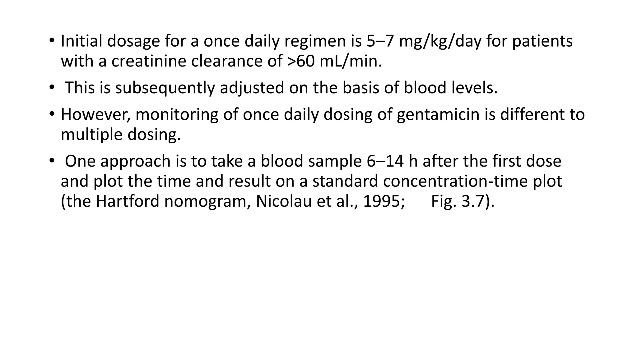 • Initial dosage for a once daily regimen is 5–7 mg/kg/day for patients 
with a creatinine clearance of >60 mL/min. 
• This is subsequently adjusted on the basis of blood levels. 
• However, monitoring of once daily dosing of gentamicin is different to 
multiple dosing. 
• One approach is to take a blood sample 6–14 h after the first dose 
and plot the time and result on a standard concentration-time plot 
(the Hartford nomogram, Nicolau et al., 1995; Fig. 3.7). 
 
