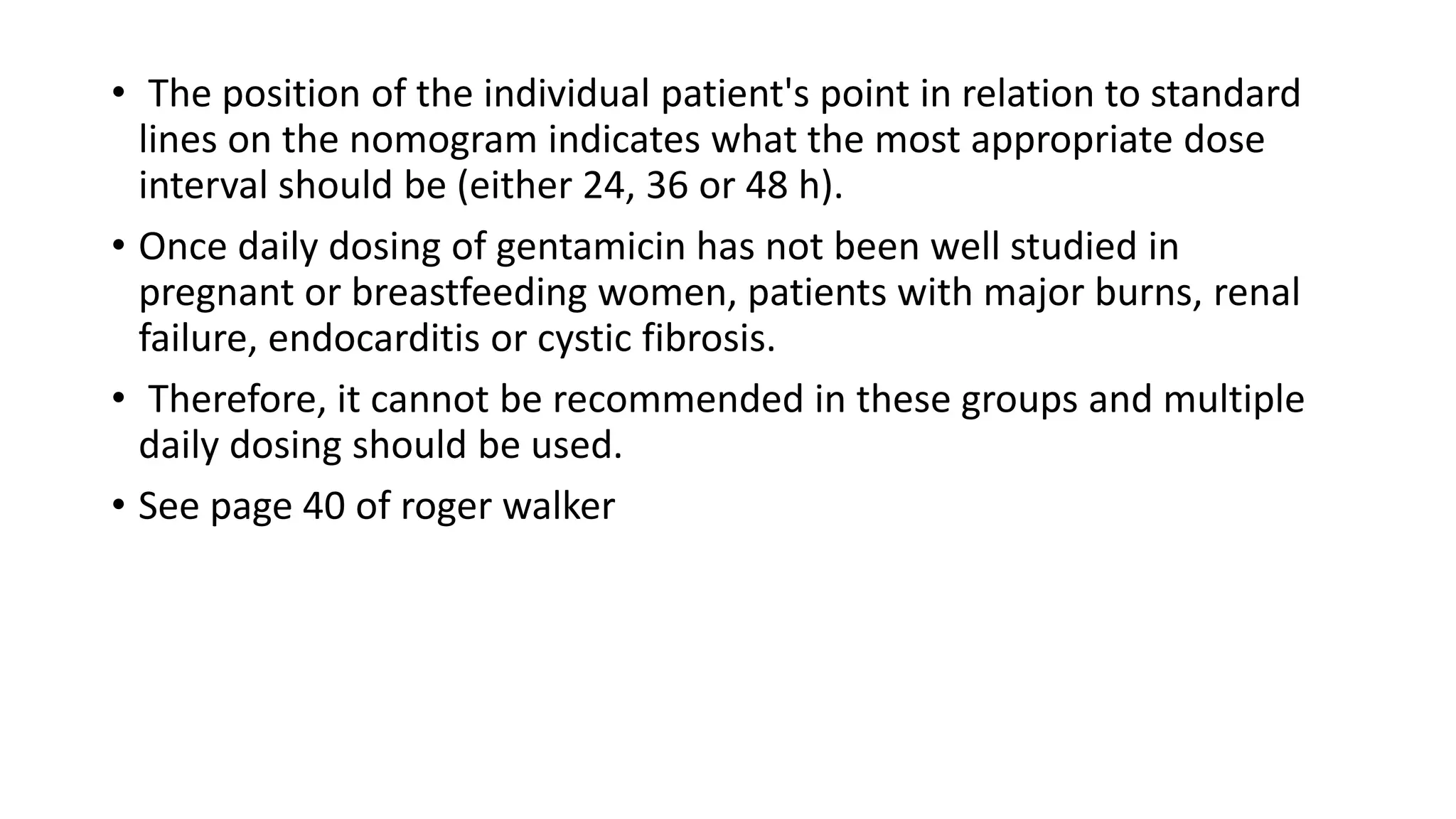 • The position of the individual patient's point in relation to standard 
lines on the nomogram indicates what the most appropriate dose 
interval should be (either 24, 36 or 48 h). 
• Once daily dosing of gentamicin has not been well studied in 
pregnant or breastfeeding women, patients with major burns, renal 
failure, endocarditis or cystic fibrosis. 
• Therefore, it cannot be recommended in these groups and multiple 
daily dosing should be used. 
• See page 40 of roger walker 
