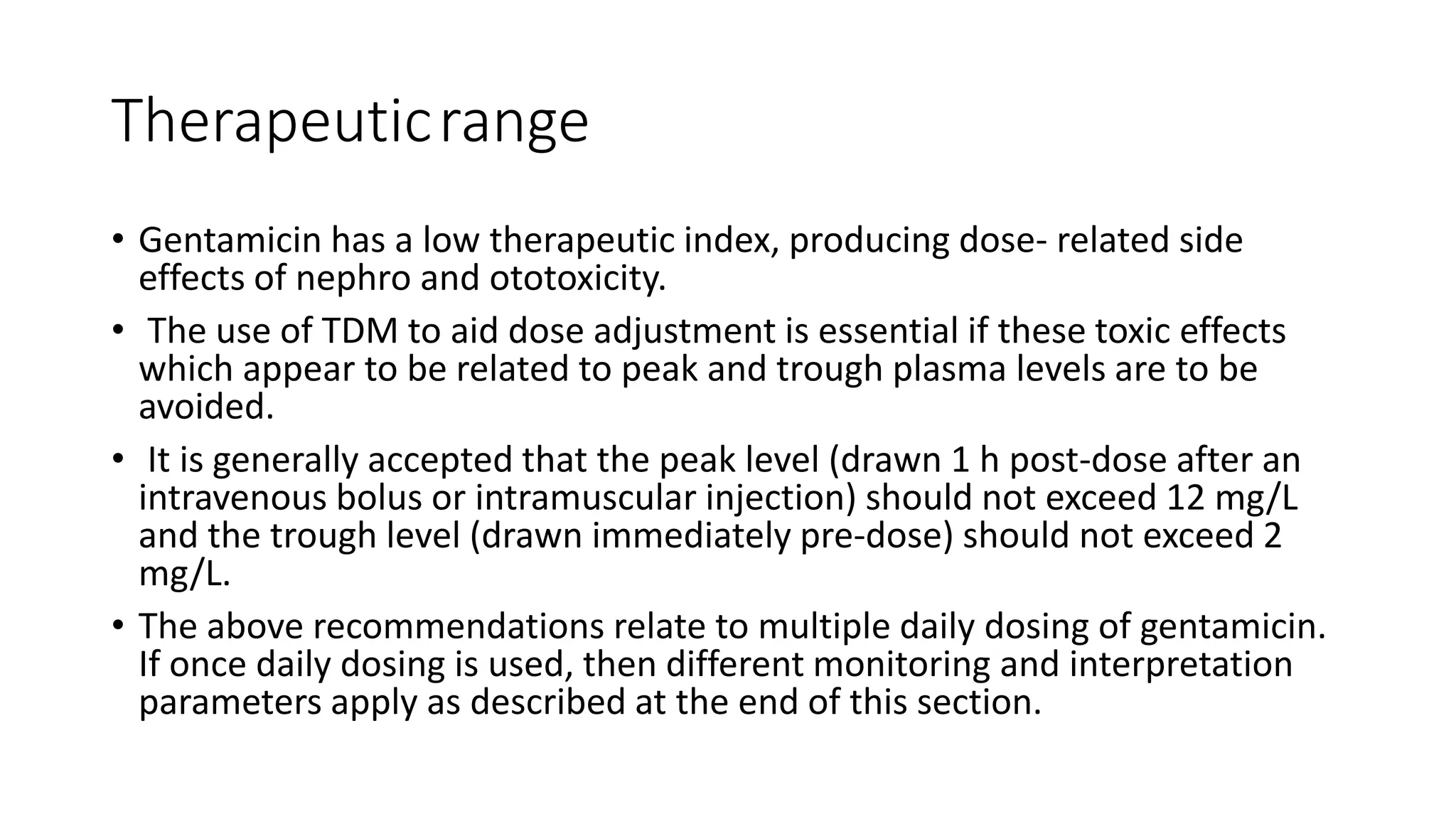 Therapeuticrange 
• Gentamicin has a low therapeutic index, producing dose- related side 
effects of nephro and ototoxicity. 
• The use of TDM to aid dose adjustment is essential if these toxic effects 
which appear to be related to peak and trough plasma levels are to be 
avoided. 
• It is generally accepted that the peak level (drawn 1 h post-dose after an 
intravenous bolus or intramuscular injection) should not exceed 12 mg/L 
and the trough level (drawn immediately pre-dose) should not exceed 2 
mg/L. 
• The above recommendations relate to multiple daily dosing of gentamicin. 
If once daily dosing is used, then different monitoring and interpretation 
parameters apply as described at the end of this section. 
 