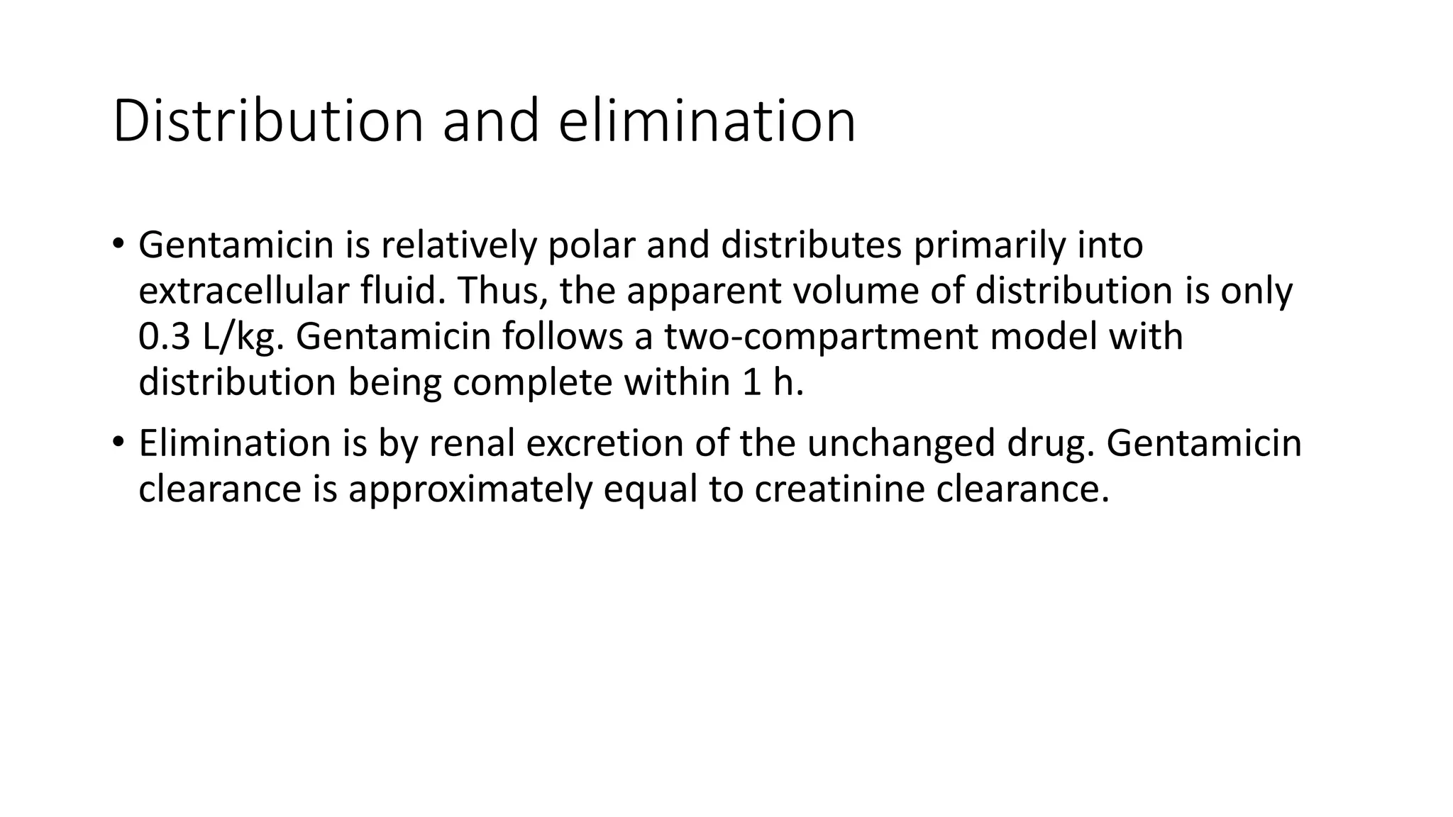Distribution and elimination 
• Gentamicin is relatively polar and distributes primarily into 
extracellular fluid. Thus, the apparent volume of distribution is only 
0.3 L/kg. Gentamicin follows a two-compartment model with 
distribution being complete within 1 h. 
• Elimination is by renal excretion of the unchanged drug. Gentamicin 
clearance is approximately equal to creatinine clearance. 
 
