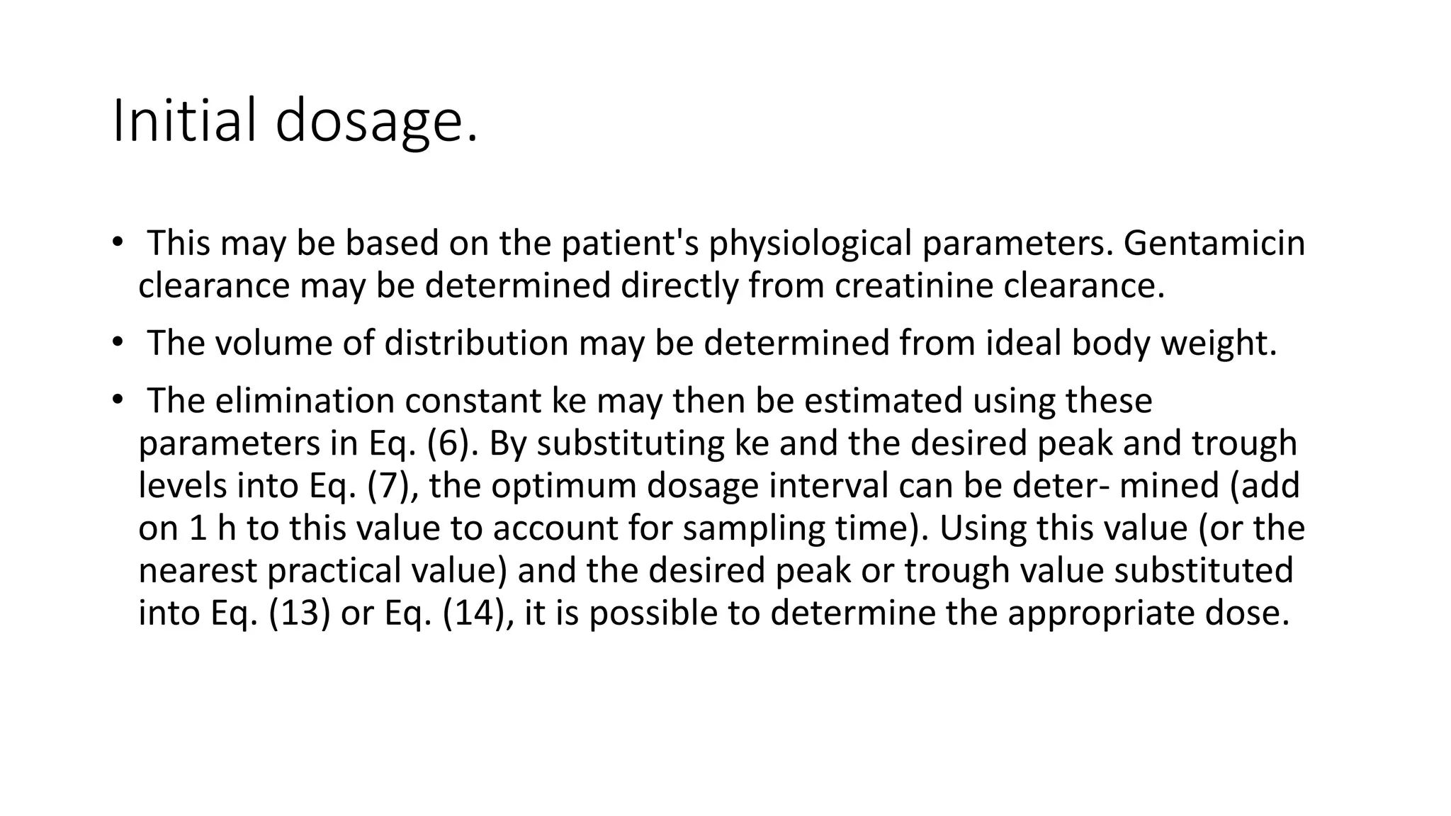 Initial dosage. 
• This may be based on the patient's physiological parameters. Gentamicin 
clearance may be determined directly from creatinine clearance. 
• The volume of distribution may be determined from ideal body weight. 
• The elimination constant ke may then be estimated using these 
parameters in Eq. (6). By substituting ke and the desired peak and trough 
levels into Eq. (7), the optimum dosage interval can be deter- mined (add 
on 1 h to this value to account for sampling time). Using this value (or the 
nearest practical value) and the desired peak or trough value substituted 
into Eq. (13) or Eq. (14), it is possible to determine the appropriate dose. 
 
