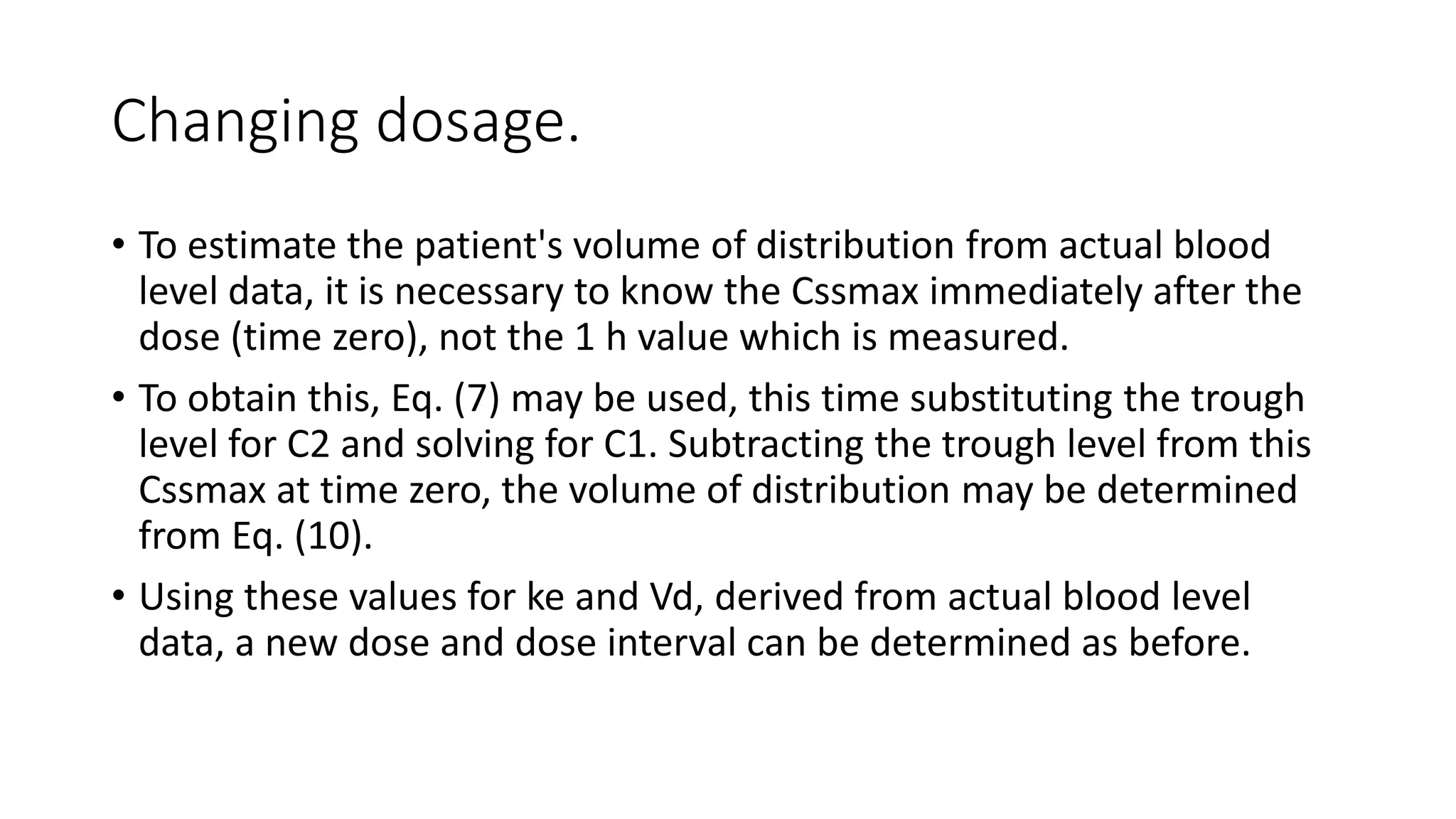 Changing dosage. 
• To estimate the patient's volume of distribution from actual blood 
level data, it is necessary to know the Cssmax immediately after the 
dose (time zero), not the 1 h value which is measured. 
• To obtain this, Eq. (7) may be used, this time substituting the trough 
level for C2 and solving for C1. Subtracting the trough level from this 
Cssmax at time zero, the volume of distribution may be determined 
from Eq. (10). 
• Using these values for ke and Vd, derived from actual blood level 
data, a new dose and dose interval can be determined as before. 
 
