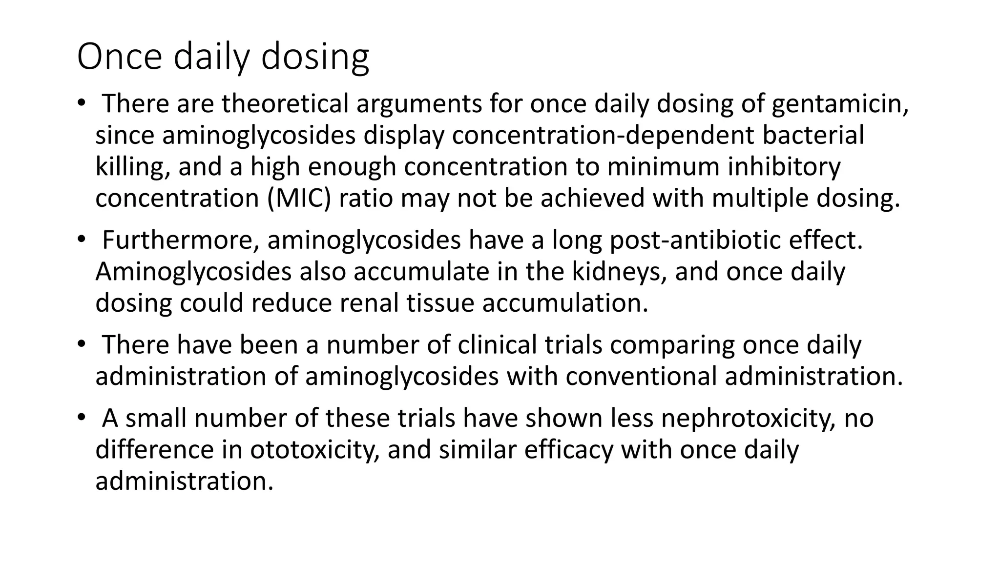 Once daily dosing 
• There are theoretical arguments for once daily dosing of gentamicin, 
since aminoglycosides display concentration-dependent bacterial 
killing, and a high enough concentration to minimum inhibitory 
concentration (MIC) ratio may not be achieved with multiple dosing. 
• Furthermore, aminoglycosides have a long post-antibiotic effect. 
Aminoglycosides also accumulate in the kidneys, and once daily 
dosing could reduce renal tissue accumulation. 
• There have been a number of clinical trials comparing once daily 
administration of aminoglycosides with conventional administration. 
• A small number of these trials have shown less nephrotoxicity, no 
difference in ototoxicity, and similar efficacy with once daily 
administration. 
 