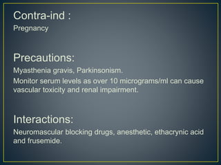 Contra-ind :
Pregnancy
Precautions:
Myasthenia gravis, Parkinsonism.
Monitor serum levels as over 10 micrograms/ml can cause
vascular toxicity and renal impairment.
Interactions:
Neuromascular blocking drugs, anesthetic, ethacrynic acid
and frusemide.
 