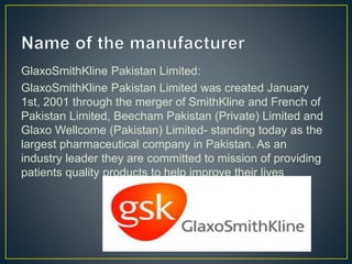 GlaxoSmithKline Pakistan Limited:
GlaxoSmithKline Pakistan Limited was created January
1st, 2001 through the merger of SmithKline and French of
Pakistan Limited, Beecham Pakistan (Private) Limited and
Glaxo Wellcome (Pakistan) Limited- standing today as the
largest pharmaceutical company in Pakistan. As an
industry leader they are committed to mission of providing
patients quality products to help improve their lives
 