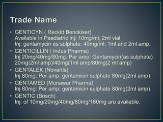 • GENTICYN ( Reckitt Benckiser)
Available in Paediatric inj: 10mg/ml; 2ml vial
Inj: gentamycin as sulphate: 40mg/ml; 1ml and 2ml amp.
• GENTICILLIN ( Indus Pharma)
Inj 20mg/40mg/80mg: Per amp: Gentamycin(as sulphate)
20mg(2ml amp)/40mg(1ml amp/80mg(2 ml amp)
• GENTALEK (Novartis)
Inj 80mg: Per amp; gentamicin sulphate 80mg(2ml amp)
• GENTAMED (Munawar Pharma)
Inj 80mg: Per amp; gentamicin sulphate 80mg(2ml amp)
• GENTIC (Bosch)
Inj: of 10mg/20mg/40mg/80mg/160mg are available.
 