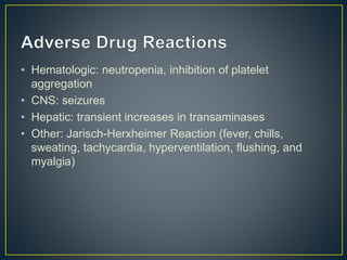 • Hematologic: neutropenia, inhibition of platelet
aggregation
• CNS: seizures
• Hepatic: transient increases in transaminases
• Other: Jarisch-Herxheimer Reaction (fever, chills,
sweating, tachycardia, hyperventilation, flushing, and
myalgia)
 