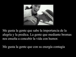 Me gusta la gente que sabe la importancia de la
alegría y la predica. La gente que mediante bromas
nos enseña a concebir la vida con humor.
Me gusta la gente que con su energía contagia
 
