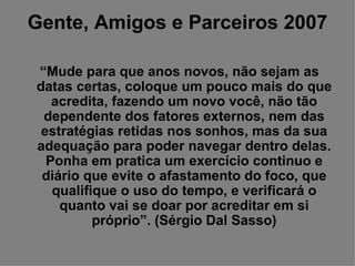 Gente, Amigos e Parceiros 2007 “ Mude para que anos novos, não sejam as datas certas, coloque um pouco mais do que acredita, fazendo um novo você, não tão dependente dos fatores externos, nem das estratégias retidas nos sonhos, mas da sua adequação para poder navegar dentro delas. Ponha em pratica um exercício continuo e diário que evite o afastamento do foco, que qualifique o uso do tempo, e verificará o quanto vai se doar por acreditar em si próprio”. (Sérgio Dal Sasso) 