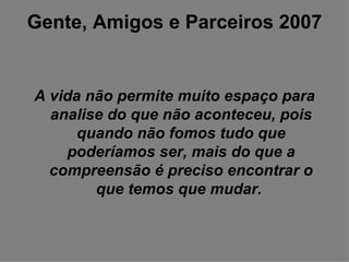 Gente, Amigos e Parceiros 2007 A vida não permite muito espaço para analise do que não aconteceu, pois quando não fomos tudo que poderíamos ser, mais do que a compreensão é preciso encontrar o que temos que mudar.   