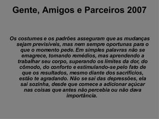 Gente, Amigos e Parceiros 2007 Os costumes e os padrões asseguram que as mudanças sejam previsíveis, mas nem sempre oportunas para o que o momento pede. Em simples palavras não se emagrece, tomando remédios, mas aprendendo a trabalhar seu corpo, superando os limites da dor, do cômodo, do conforto e estimulando-se pelo fato de que os resultados, mesmo diante dos sacrifícios, estão te agradando. Não se sai das depressões, ela sai sozinha, desde que comece a adicionar açúcar nas coisas que antes não percebia ou não dava importância.   