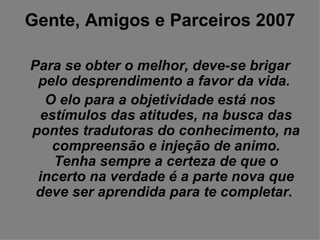 Gente, Amigos e Parceiros 2007 Para se obter o melhor, deve-se brigar pelo desprendimento a favor da vida.  O elo para a objetividade está nos estímulos das atitudes, na busca das pontes tradutoras do conhecimento, na compreensão e injeção de animo. Tenha sempre a certeza de que o incerto na verdade é a parte nova que deve ser aprendida para te completar.   
