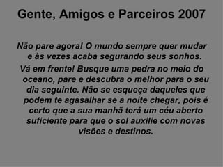 Gente, Amigos e Parceiros 2007 Não pare agora! O mundo sempre quer mudar e às vezes acaba segurando seus sonhos.  Vá em frente! Busque uma pedra no meio do oceano, pare e descubra o melhor para o seu dia seguinte. Não se esqueça daqueles que podem te agasalhar se a noite chegar, pois é certo que a sua manhã terá um céu aberto suficiente para que o sol auxilie com novas visões e destinos. 