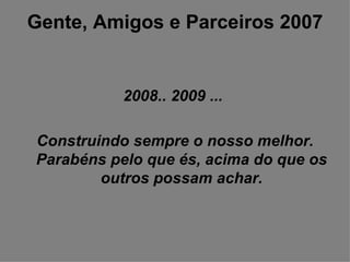 Gente, Amigos e Parceiros 2007 2008.. 2009 ...  Construindo sempre o nosso melhor. Parabéns pelo que és, acima do que os outros possam achar. 