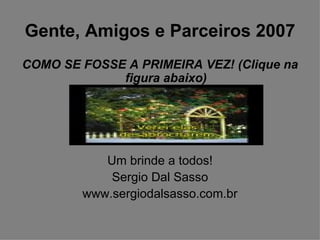 Gente, Amigos e Parceiros 2007 COMO SE FOSSE A PRIMEIRA VEZ! (Clique na figura abaixo) Um brinde a todos! Sergio Dal Sasso www.sergiodalsasso.com.br 