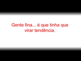 Gente fina... é que tinha que  virar tendência.    