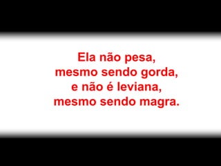Ela não pesa,
mesmo sendo gorda,
  e não é leviana,
mesmo sendo magra.
 