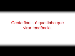 Gente fina... é que tinha que
      virar tendência.
 