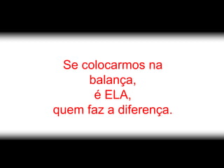 Se colocarmos na
      balança,
       é ELA,
quem faz a diferença.
 