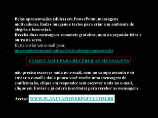 Belas apresentações (slides) em PowerPoint, mensagens
motivadoras, lindas imagens e textos para criar um ambiente de
alegria e bem-estar.
Receba duas mensagens semanais gratuitas, uma na segunda-feira e
outra na sexta.
Basta enviar um e-mail para:
powerpointsemanal-subscribe@yahoogrupos.com.br

       CLIQUE AQUI PARA RECEBER AS MENSAGENS

não precisa escrever nada no e-mail, nem no campo assunto é só
enviar o e-mail e daí a pouco você recebe uma mensagem de
confirmação, clique em responder sem escrever nada no e-mail,
clique em Enviar e já estará inscrito(a) para receber as mensagens.

Acesse: WWW.PLANETAPOWERPOINT.COM.BR
 