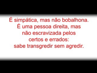 É simpática, mas não bobalhona.
   É uma pessoa direita, mas
     não escravizada pelos
        certos e errados:
  sabe transgredir sem agredir.
 