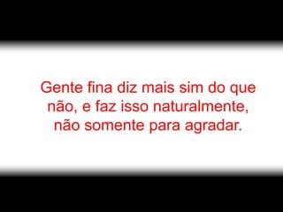 Gente fina diz mais sim do que
 não, e faz isso naturalmente,
  não somente para agradar.
 