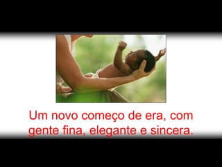 Um novo começo de era, com
gente fina, elegante e sincera.
 