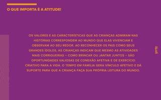 OS VALORES E AS CARACTERÍSTICAS QUE AS CRIANÇAS ADMIRAM NAS
HISTÓRIAS CORRESPONDEM AO MUNDO QUE ELAS VIVENCIAM E
OBSERVAM AO SEU REDOR. AO RECONHECER OS PAIS COMO SEUS
GRANDES ÍDOLOS, AS CRIANÇAS INDICAM QUE MESMO AS ATIVIDADES
MAIS CORRIQUEIRAS – COMO BRINCAR OU JANTAR JUNTOS – SÃO
OPORTUNIDADES VALIOSAS DE CONEXÃO AFETIVA E DE EXERCÍCIO
CRIATIVO PARA A VIDA. O TEMPO EM FAMÍLIA GERA VÍNCULO AFETIVO E DÁ
SUPORTE PARA QUE A CRIANÇA FAÇA SUA PRÓPRIA LEITURA DO MUNDO.
O QUE IMPORTA É A ATITUDE!
 