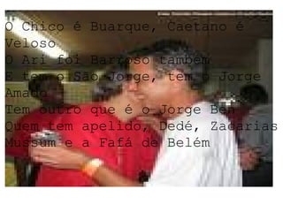 O Chico é Buarque, Caetano é Veloso O Ari foi Barroso também E tem o São Jorge, tem o Jorge Amado Tem outro que é o Jorge Ben Quem tem apelido, Dedé, Zacarias Mussum e a Fafá de Belém 