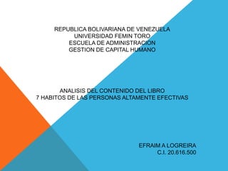 REPUBLICA BOLIVARIANA DE VENEZUELA
UNIVERSIDAD FEMIN TORO
ESCUELA DE ADMINISTRACION
GESTION DE CAPITAL HUMANO
ANALISIS DEL CONTENIDO DEL LIBRO
7 HABITOS DE LAS PERSONAS ALTAMENTE EFECTIVAS
EFRAIM A LOGREIRA
C.I. 20.616.500
 