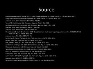 Source
Pop Culture Geek. Call of Duty XP 2011 – Call of Duty MW3 banner. N.d. Flickr.com. N.p., n.d. Web. 8 Oct. 2012.
Avlxyz. Chicken Katsu Curry on Rice- Kintochi. N.d. Flickr.com. N.p., n.d. Web. 8 Oct. 2012.
Arakawa, Jason. Drum major Epic. 8 Oct 2012. JPEG file.
Twm1340. Frank Sinatra. N.d. Flickr.com. N.p., n.d. Web. 8 Oct. 2012.
Ian.Kobylanski. French Horn Angle. N.d. Flickr.com. N.p., n.d. Web. 8 Oct. 2012.
Arakawa, Jason. Jason in Hawaii. 8 Oct 2012. JPEG file.
Arakawa, Jason. Jazz Guitar. 8 Oct 2012. JPEG file.
Piano Piano!. J.S. Bach – Orgelwerken Vol.2 – Ewald Kooiman, Muller orgel organ orgue, Leeuwarden, KMK 2003/4. N.d.
      Flickr.com. N.p., n.d. Web. 8 Oct. 2012.
Arakawa, Jason. Me. 8 Oct 2012. JPEG file.
Xurble. Panda Express Tile Squircle. N.d. Flickr.com. N.p., n.d. Web. 8 Oct. 2012.
Esc861. Piano. N.d. Flickr.com. N.p., n.d. Web. 8 Oct. 2012.
Rob_rob2001. Pizza_052. N.d. Flickr.com. N.p., n.d. Web. 8 Oct. 2012.
Jon Sullivan. San Diego. N.d. Public-Domain-Image.com. N.p., n.d. Web. 8 Oct. 2012.
Matsuyuki. Saxophone. N.d. Flickr.com. N.p., n.d. Web. 8 Oct. 2012.
WordRidden. Seattle Skyline. N.d. Flickr.com. N.p., n.d. Web. 8 Oct. 2012.
Puck777. Spaghetti. N.d. Flickr.com. N.p., n.d. Web. 8 Oct. 2012.
Calsidyrose. Texas. N.d. Flickr.com. N.p., n.d. Web. 8 Oct. 2012.
Justin Brockie. 090411 Trumpets (7). N.d. Flickr.com. N.p., n.d. Web. 8 Oct. 2012.
Arakawa, Jason. Ukulele. 8 Oct 2012. JPEG file.
Mcconnell.franklin. Water ripples. N.d. Flickr.com. N.p., n.d. Web. 8 Oct. 2012.
 