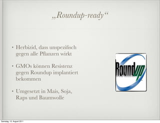 „Roundup-ready“


           •   Herbizid, dass unspeziﬁsch
               gegen alle Pﬂanzen wirkt

           •   GMOs können Resistenz
               gegen Roundup implantiert
               bekommen

           •   Umgesetzt in Mais, Soja,
               Raps und Baumwolle



Samstag, 13. August 2011
 